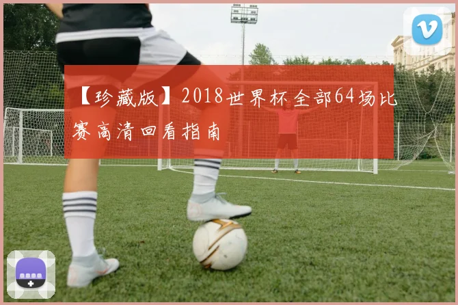 【珍藏版】2018世界杯全部64场比赛高清回看指南