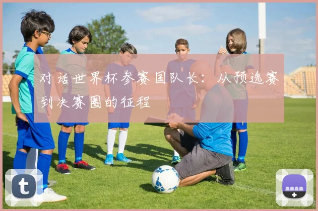对话世界杯参赛国队长:从预选赛到决赛圈的征程