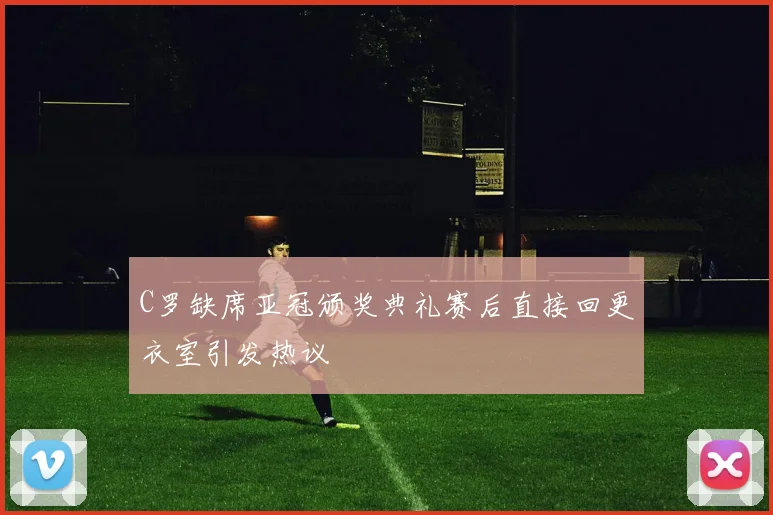 C罗缺席亚冠颁奖典礼赛后直接回更衣室引发热议