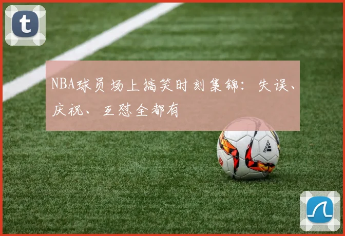NBA球员场上搞笑时刻集锦：失误、庆祝、互怼全都有