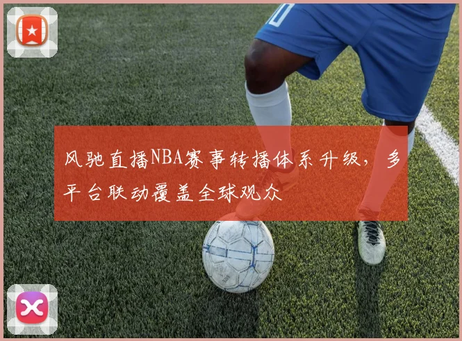 风驰直播NBA赛事转播体系升级,多平台联动覆盖全球观众