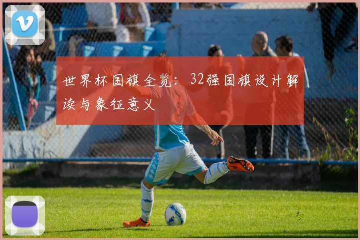世界杯国旗全览:32强国旗设计解读与象征意义