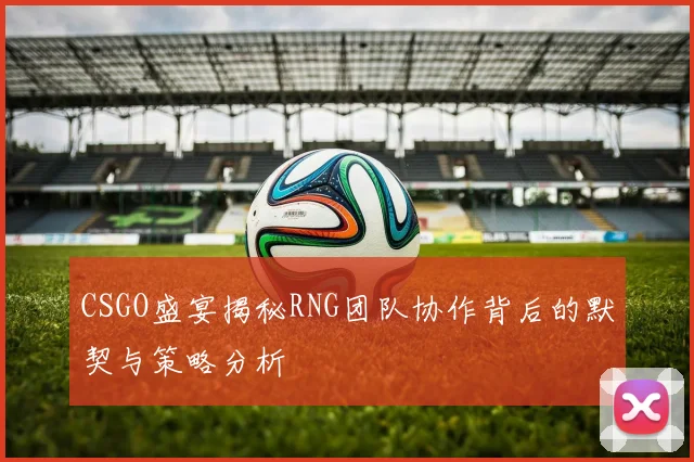 CSGO盛宴揭秘RNG团队协作背后的默契与策略分析