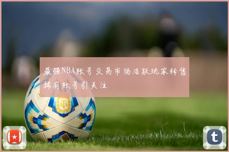 最强NBA账号交易市场活跃玩家转售稀有账号引关注