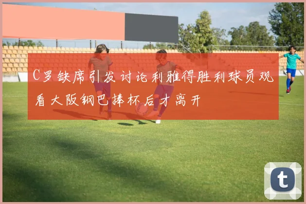 C罗缺席引发讨论利雅得胜利球员观看大阪钢巴捧杯后才离开
