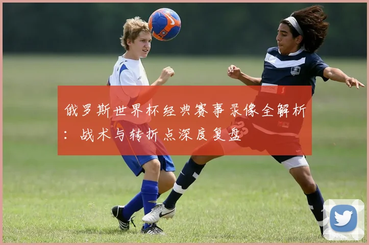 俄罗斯世界杯经典赛事录像全解析：战术与转折点深度复盘