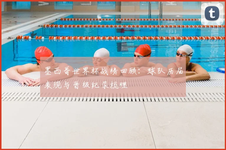 墨西哥世界杯战绩回顾:球队历届表现与晋级纪录梳理