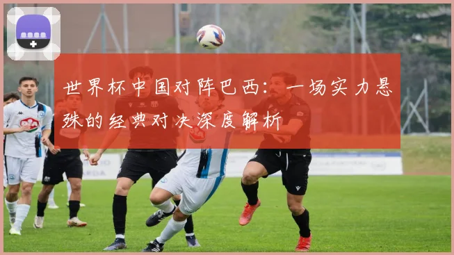 世界杯中国对阵巴西:一场实力悬殊的经典对决深度解析