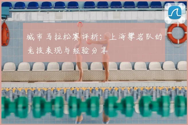 城市马拉松赛评析:上海攀岩队的竞技表现与经验分享