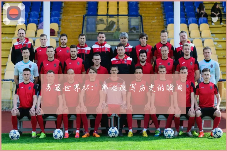 男篮世界杯:那些改写历史的瞬间