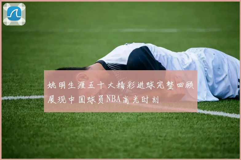 姚明生涯五十大精彩进球完整回顾展现中国球员NBA高光时刻
