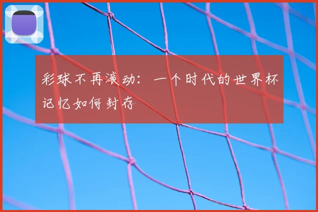彩球不再滚动:一个时代的世界杯记忆如何封存
