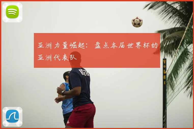 亚洲力量崛起：盘点本届世界杯的亚洲代表队