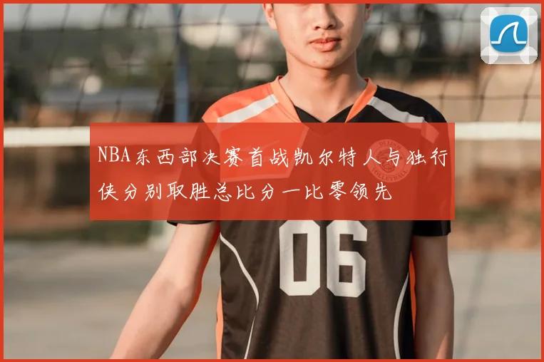 NBA东西部决赛首战凯尔特人与独行侠分别取胜总比分一比零领先