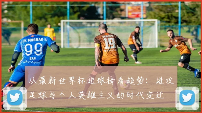 从最新世界杯进球榜看趋势：进攻足球与个人英雄主义的时代变迁