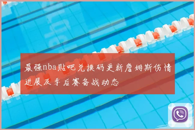 最强nba贴吧兑换码更新詹姆斯伤情进展及季后赛备战动态