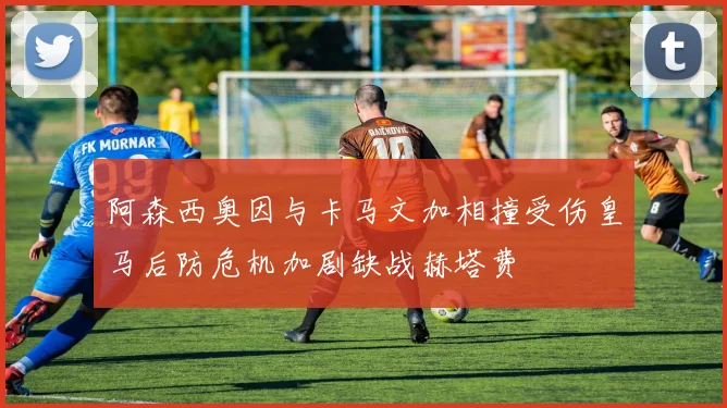 阿森西奥因与卡马文加相撞受伤皇马后防危机加剧缺战赫塔费