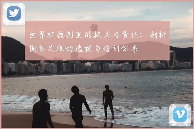 世界杯裁判里的权力与责任:剖析国际足联的选拔与培训体系