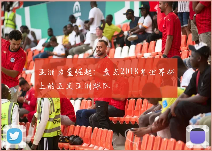 亚洲力量崛起：盘点2018年世界杯上的五支亚洲球队