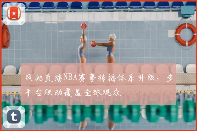 风驰直播NBA赛事转播体系升级,多平台联动覆盖全球观众
