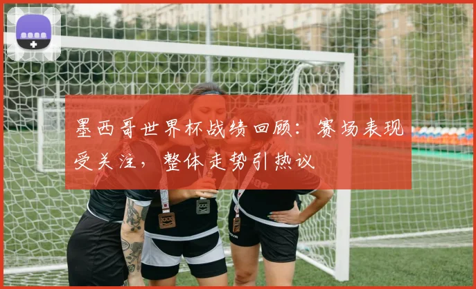 墨西哥世界杯战绩回顾:赛场表现受关注,整体走势引热议