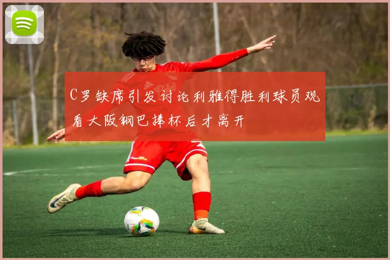 C罗缺席引发讨论利雅得胜利球员观看大阪钢巴捧杯后才离开