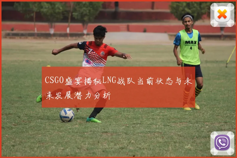 CSGO盛宴揭秘LNG战队当前状态与未来发展潜力分析