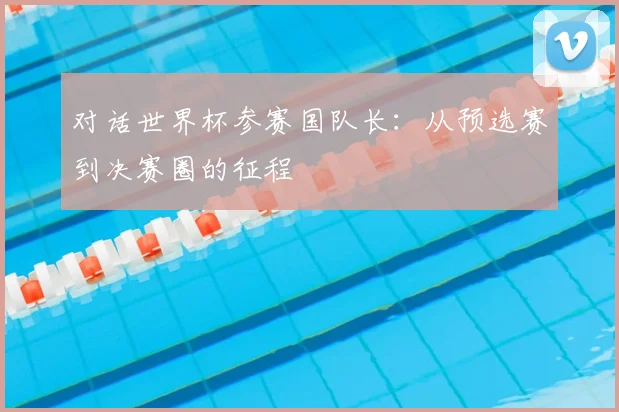 对话世界杯参赛国队长:从预选赛到决赛圈的征程