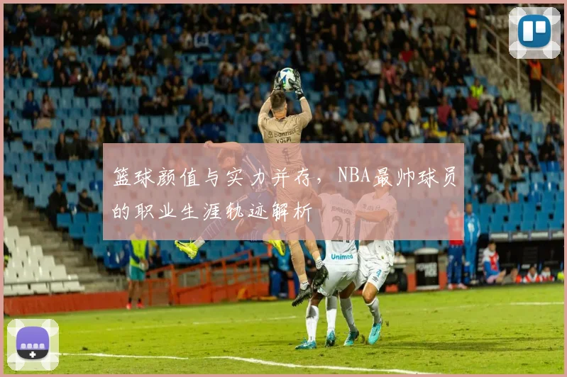 篮球颜值与实力并存，NBA最帅球员的职业生涯轨迹解析