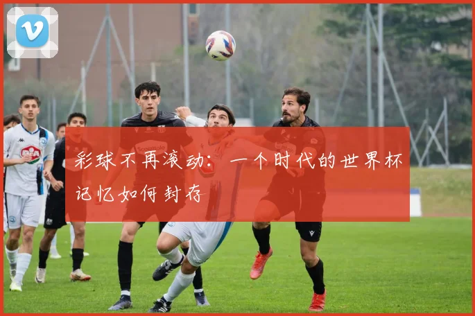 彩球不再滚动:一个时代的世界杯记忆如何封存