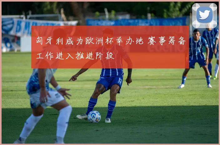 匈牙利成为欧洲杯举办地 赛事筹备工作进入推进阶段