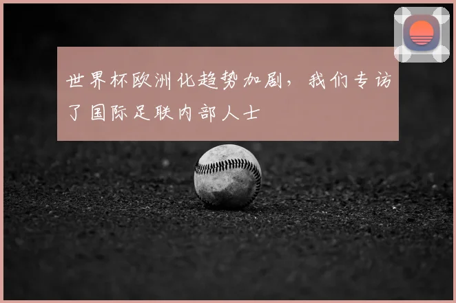 世界杯欧洲化趋势加剧，我们专访了国际足联内部人士