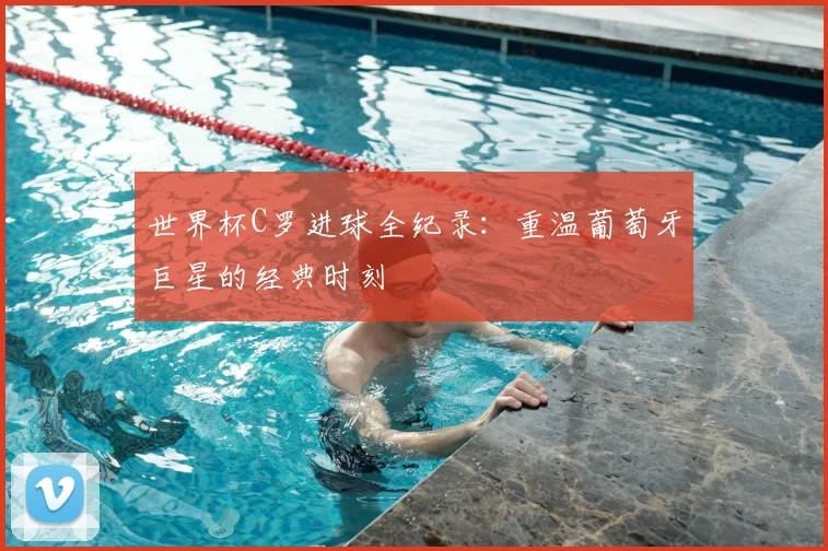 世界杯C罗进球全纪录：重温葡萄牙巨星的经典时刻