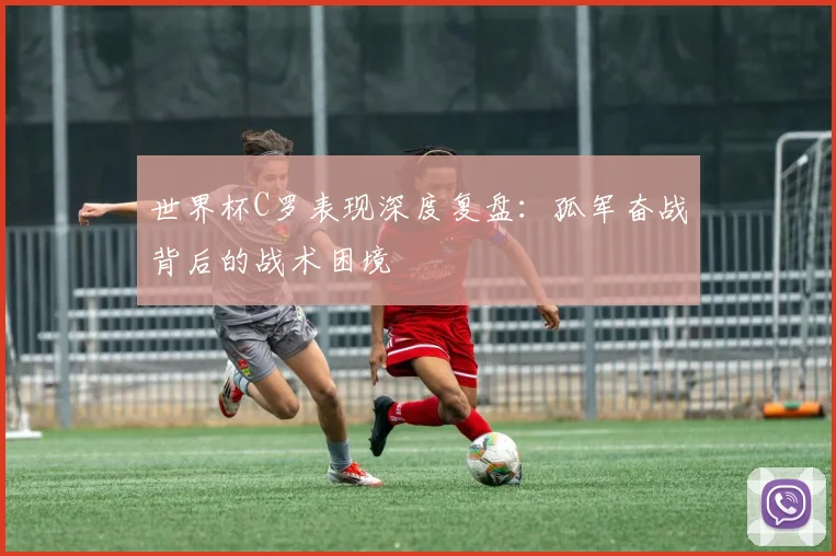 世界杯C罗表现深度复盘：孤军奋战背后的战术困境