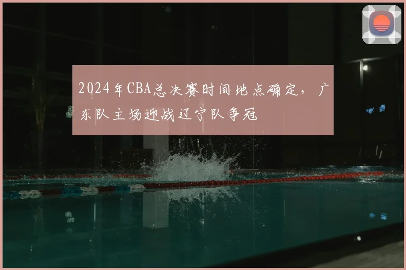 2024年CBA总决赛时间地点确定，广东队主场迎战辽宁队争冠
