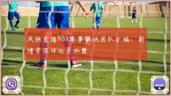风驰直播NBA赛事解说团队扩编,新增资深评论员加盟