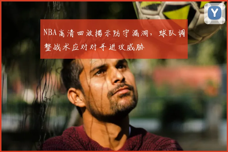 NBA高清回放揭示防守漏洞，球队调整战术应对对手进攻威胁