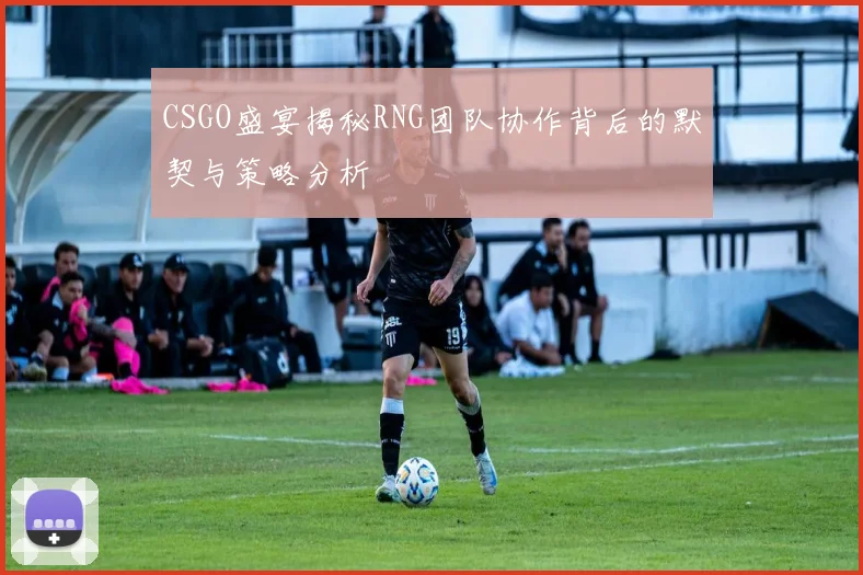 CSGO盛宴揭秘RNG团队协作背后的默契与策略分析