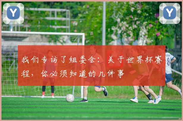 我们专访了组委会：关于世界杯赛程，你必须知道的几件事
