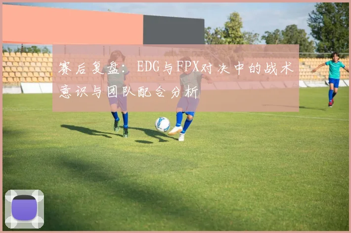 赛后复盘：EDG与FPX对决中的战术意识与团队配合分析