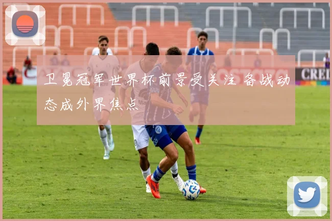 卫冕冠军世界杯前景受关注 备战动态成外界焦点
