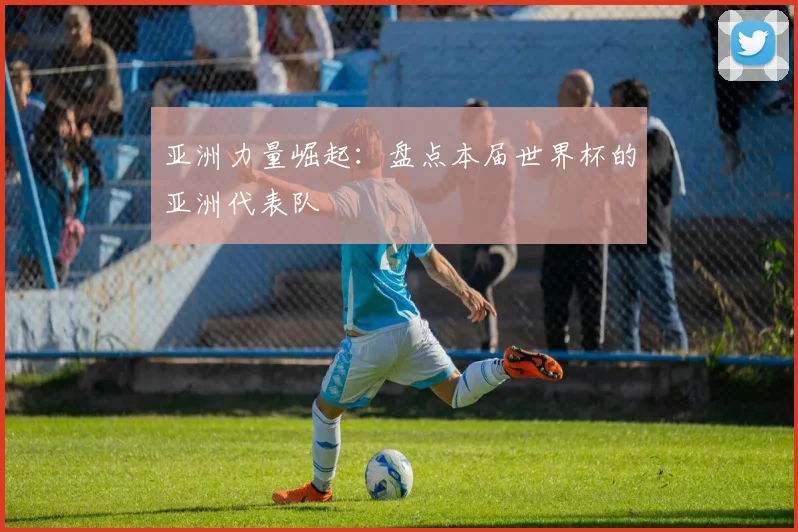 亚洲力量崛起:盘点本届世界杯的亚洲代表队