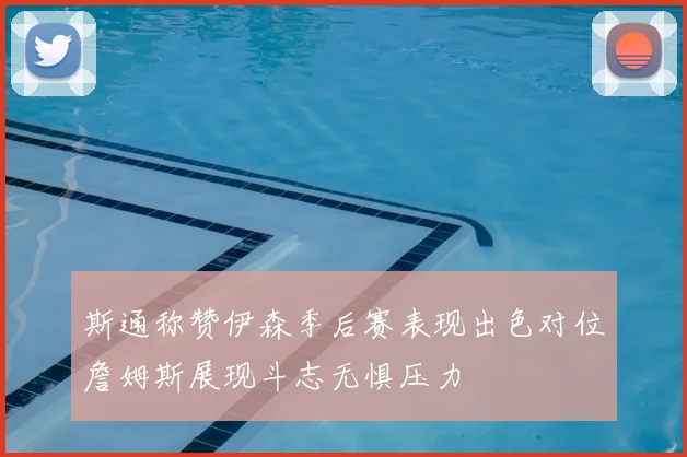 斯通称赞伊森季后赛表现出色对位詹姆斯展现斗志无惧压力