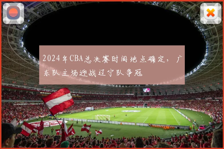 2024年CBA总决赛时间地点确定，广东队主场迎战辽宁队争冠