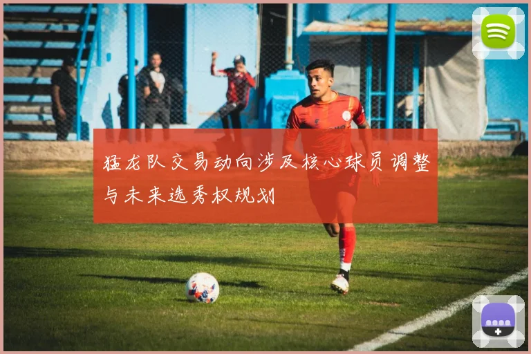 猛龙队交易动向涉及核心球员调整与未来选秀权规划