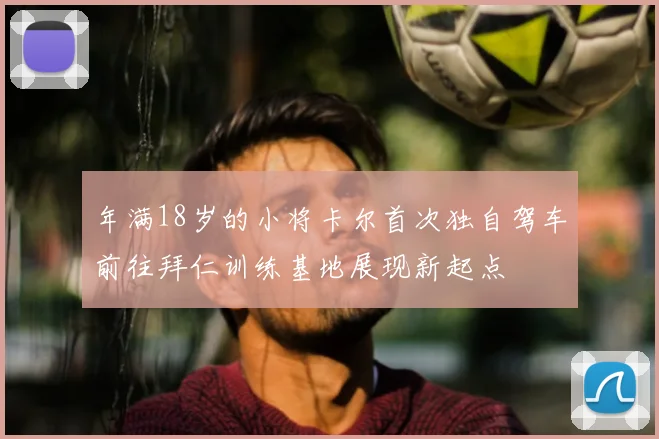 年满18岁的小将卡尔首次独自驾车前往拜仁训练基地展现新起点