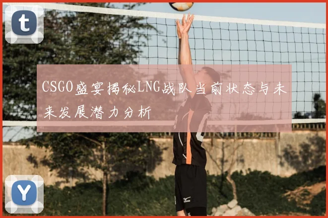 CSGO盛宴揭秘LNG战队当前状态与未来发展潜力分析