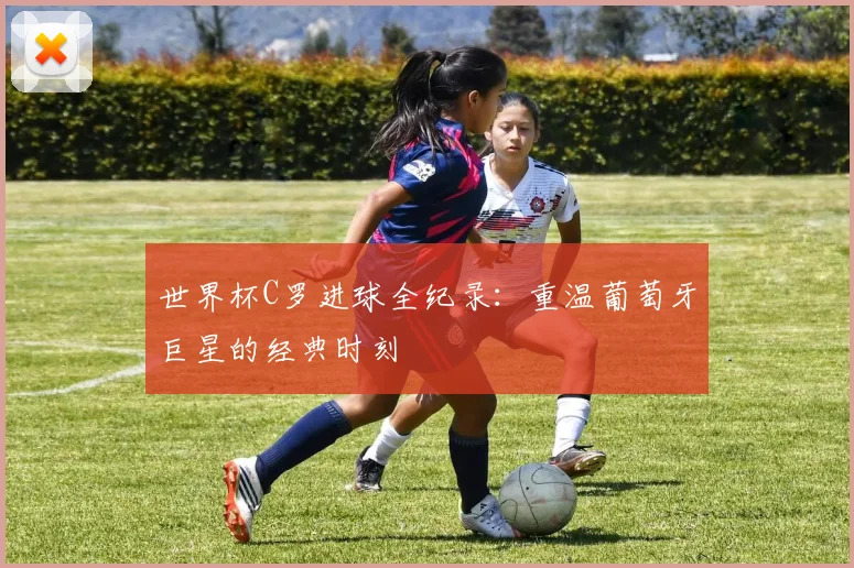 世界杯C罗进球全纪录：重温葡萄牙巨星的经典时刻