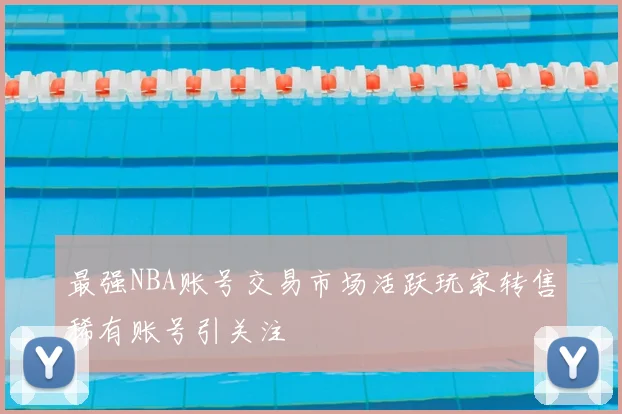 最强NBA账号交易市场活跃玩家转售稀有账号引关注