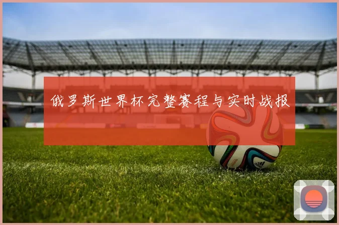 俄罗斯世界杯完整赛程与实时战报